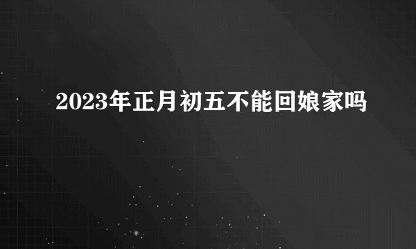 2023年正月初五不能回娘家吗
