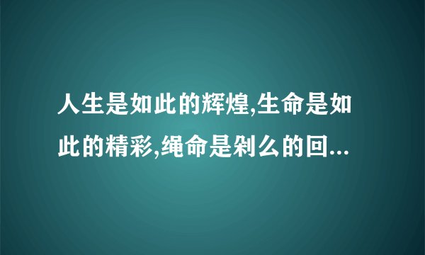 人生是如此的辉煌,生命是如此的精彩,绳命是剁么的回晃,绳命是入刺的井猜 视频的名字是什么？