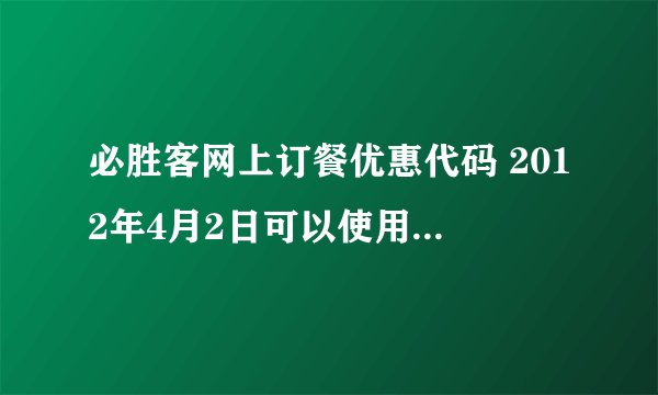 必胜客网上订餐优惠代码 2012年4月2日可以使用的，悬赏30分