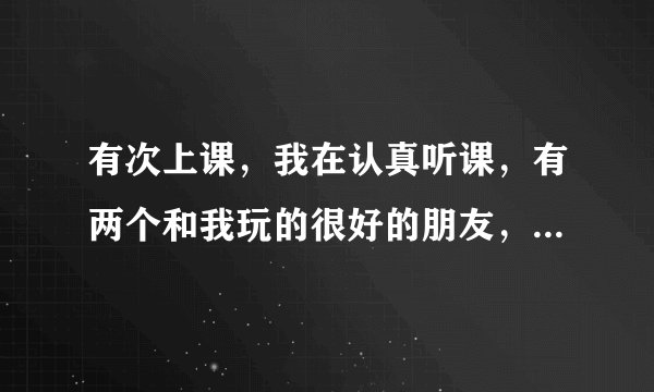 有次上课，我在认真听课，有两个和我玩的很好的朋友，一个在我后面，一个在我前面，前面的那个上课无聊