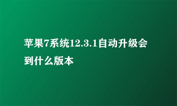 苹果7系统12.3.1自动升级会到什么版本