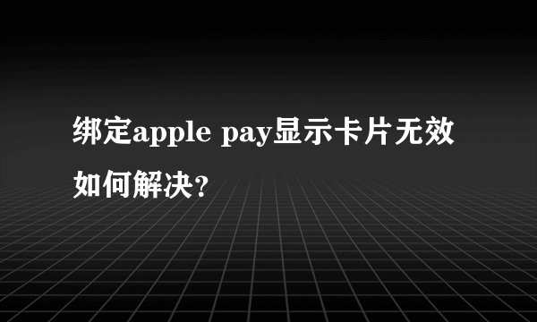 绑定apple pay显示卡片无效如何解决？