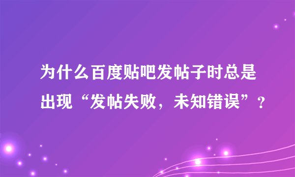 为什么百度贴吧发帖子时总是出现“发帖失败，未知错误”？