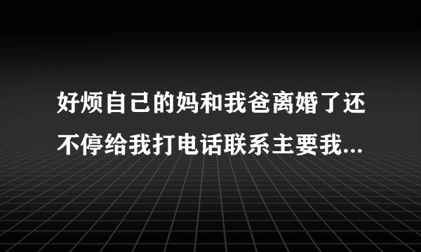 好烦自己的妈和我爸离婚了还不停给我打电话联系主要我妈是神经病老是帮倒忙很烦？