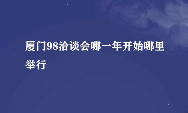 厦门98洽谈会哪一年开始哪里举行