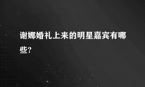 谢娜婚礼上来的明星嘉宾有哪些?
