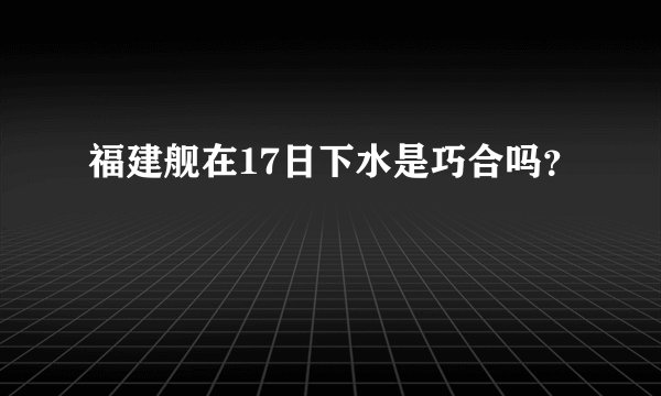福建舰在17日下水是巧合吗？