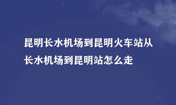 昆明长水机场到昆明火车站从长水机场到昆明站怎么走