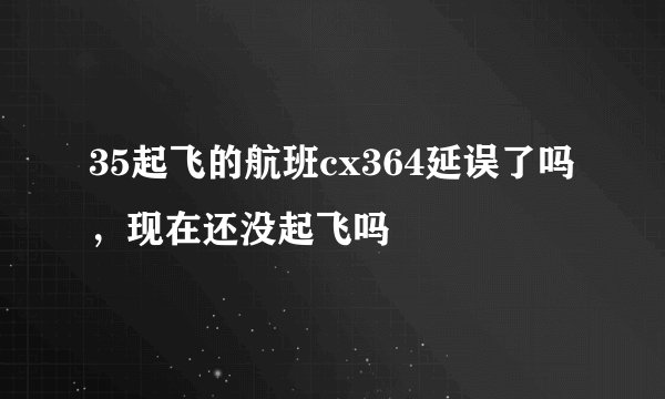 35起飞的航班cx364延误了吗，现在还没起飞吗