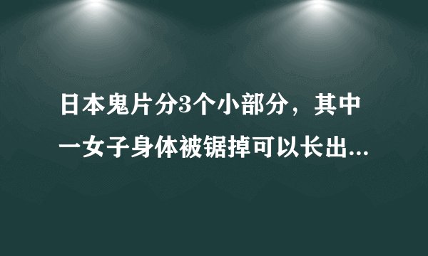 日本鬼片分3个小部分，其中一女子身体被锯掉可以长出来，他老公把她的头锯掉了，身体从头上长出来