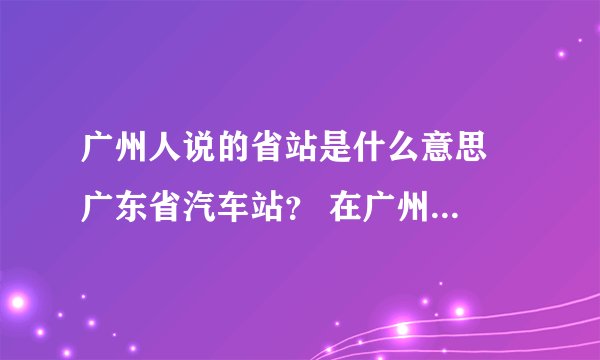广州人说的省站是什么意思  广东省汽车站？ 在广州火车站什么方位？