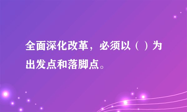 全面深化改革，必须以（）为出发点和落脚点。