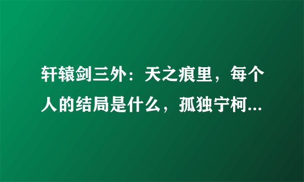 轩辕剑三外：天之痕里，每个人的结局是什么，孤独宁柯死了吗？怎么死的，那宇文拓呢