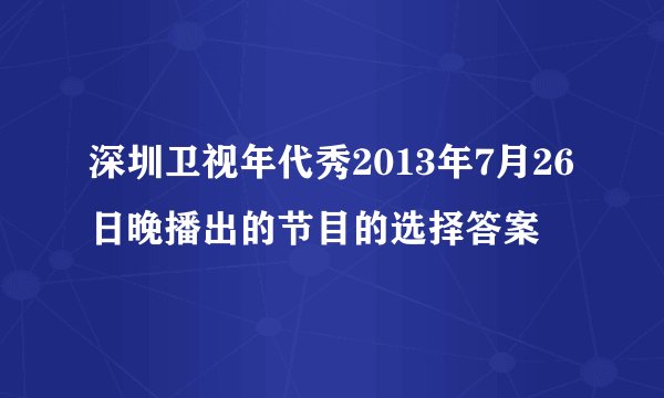 深圳卫视年代秀2013年7月26日晚播出的节目的选择答案
