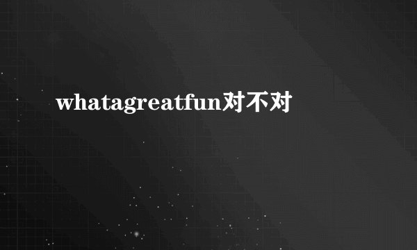 whatagreatfun对不对