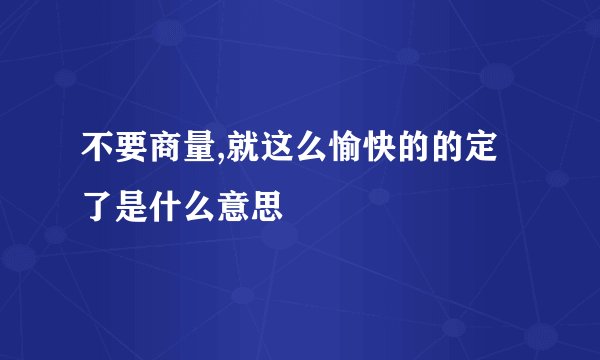 不要商量,就这么愉快的的定了是什么意思