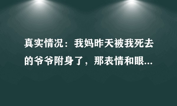真实情况：我妈昨天被我死去的爷爷附身了，那表情和眼神太恐怖了，还用我爷爷的口气说话。