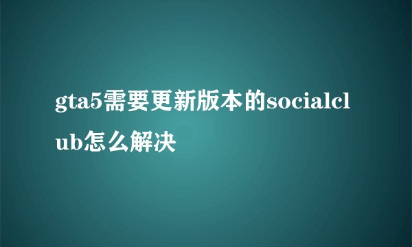gta5需要更新版本的socialclub怎么解决