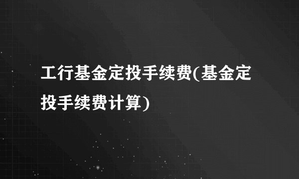 工行基金定投手续费(基金定投手续费计算)