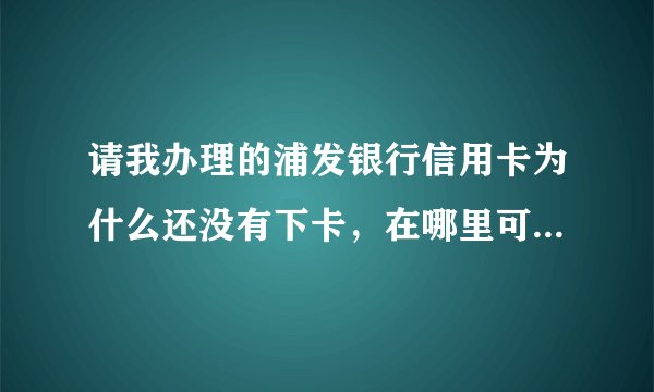 请我办理的浦发银行信用卡为什么还没有下卡，在哪里可以查询到申请进度
