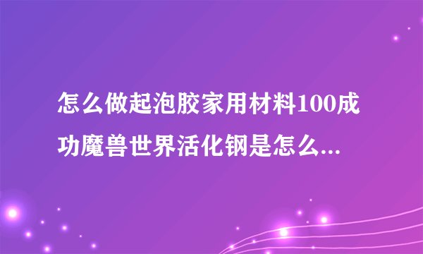 怎么做起泡胶家用材料100成功魔兽世界活化钢是怎么做的材料去哪里弄