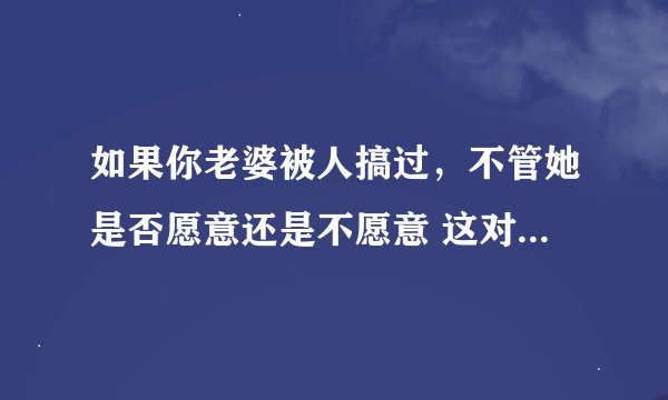 如果你老婆被人搞过，不管她是否愿意还是不愿意 这对你们将来的性`生活会产生长远的影响还是短期的影响？