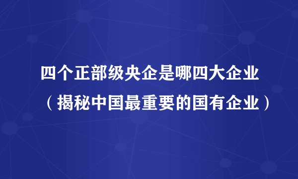 四个正部级央企是哪四大企业（揭秘中国最重要的国有企业）