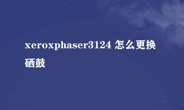 xeroxphaser3124 怎么更换硒鼓
