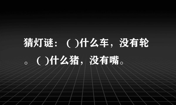 猜灯谜： ( )什么车，没有轮。 ( )什么猪，没有嘴。