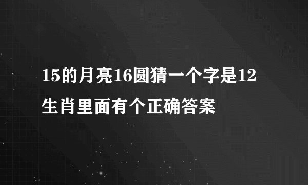 15的月亮16圆猜一个字是12生肖里面有个正确答案