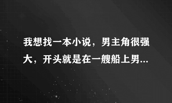 我想找一本小说，男主角很强大，开头就是在一艘船上男主角被敌人下药强了女主然后被手下带走了