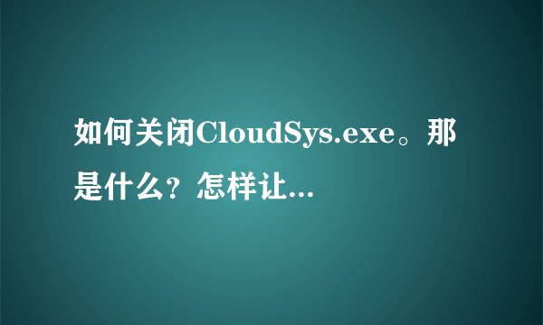 如何关闭CloudSys.exe。那是什么？怎样让它不自动运行？