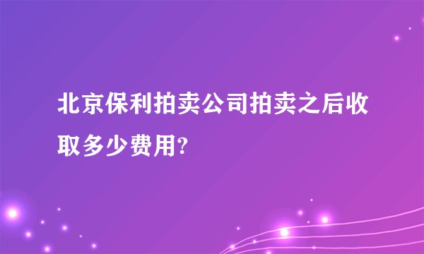 北京保利拍卖公司拍卖之后收取多少费用?
