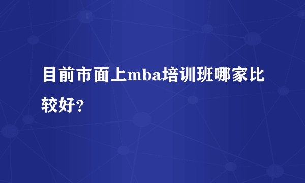 目前市面上mba培训班哪家比较好？