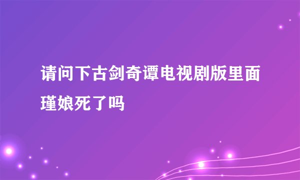 请问下古剑奇谭电视剧版里面瑾娘死了吗