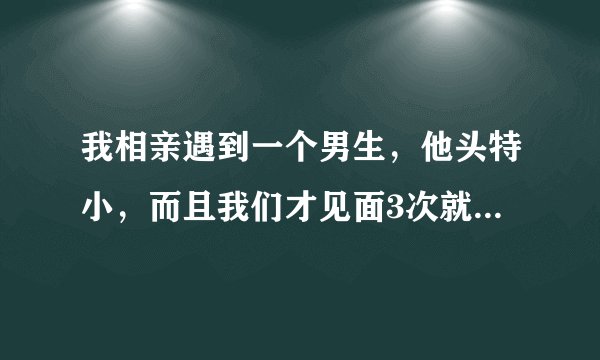 我相亲遇到一个男生，他头特小，而且我们才见面3次就要牵我的手，还说想去没人的地方逛逛，我让他牵手了