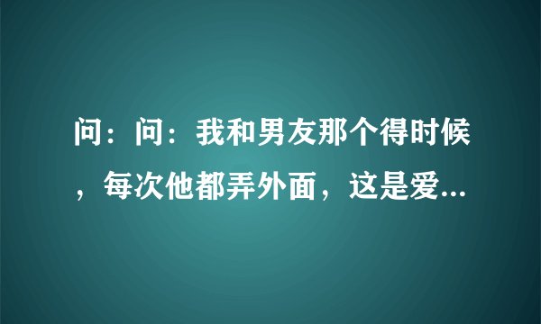 问：问：我和男友那个得时候，每次他都弄外面，这是爱我的表现吗？