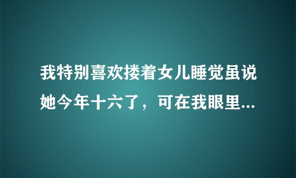 我特别喜欢搂着女儿睡觉虽说她今年十六了，可在我眼里依然是个小孩子