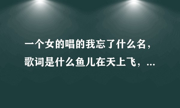 一个女的唱的我忘了什么名，歌词是什么鱼儿在天上飞，什么什么的遇见人们破碎，大家知道答案吗，麻烦说一