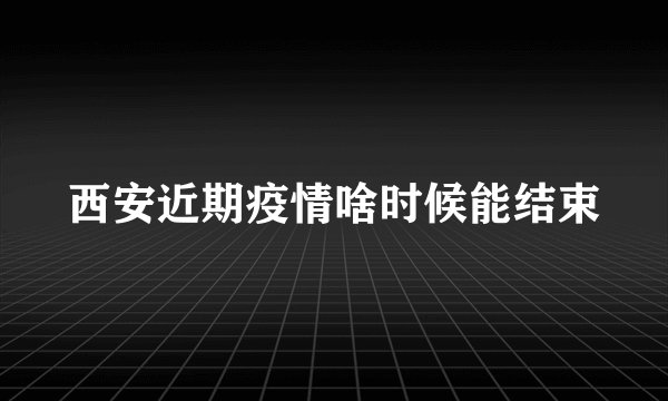 西安近期疫情啥时候能结束