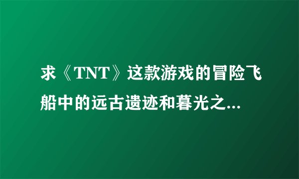 求《TNT》这款游戏的冒险飞船中的远古遗迹和暮光之城的攻略TAT。。。最好有打BOSS时需要的力度TAT。。。