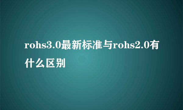 rohs3.0最新标准与rohs2.0有什么区别