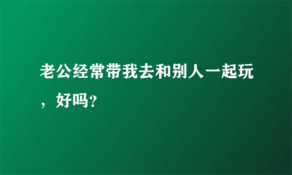 老公经常带我去和别人一起玩，好吗？