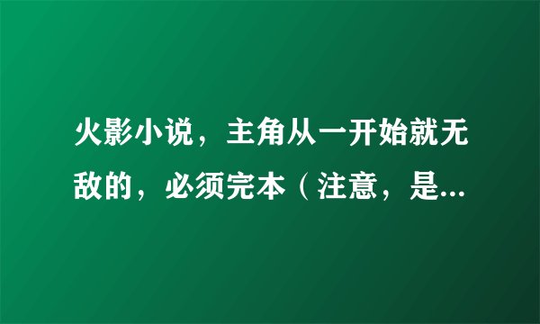 火影小说，主角从一开始就无敌的，必须完本（注意，是从一开始就无敌的）！复制的就别来了，不会给分的。