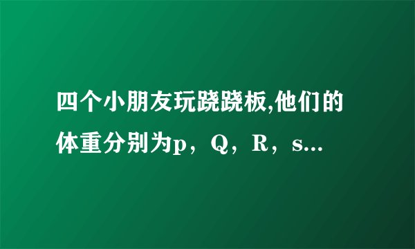 四个小朋友玩跷跷板,他们的体重分别为p，Q，R，s，如图所示，则他们的体重大小关系是。