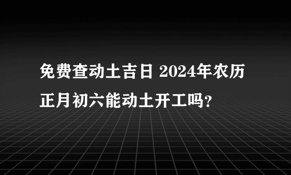 免费查动土吉日 2024年农历正月初六能动土开工吗？