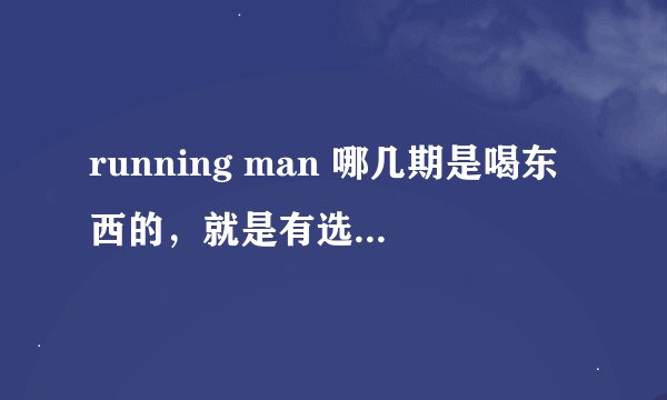 running man 哪几期是喝东西的，就是有选勺子加量的那几期，如掏耳朵的那种和饭勺