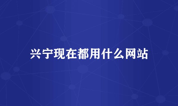 兴宁现在都用什么网站