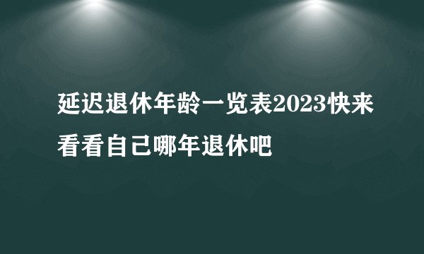 延迟退休年龄一览表2023快来看看自己哪年退休吧