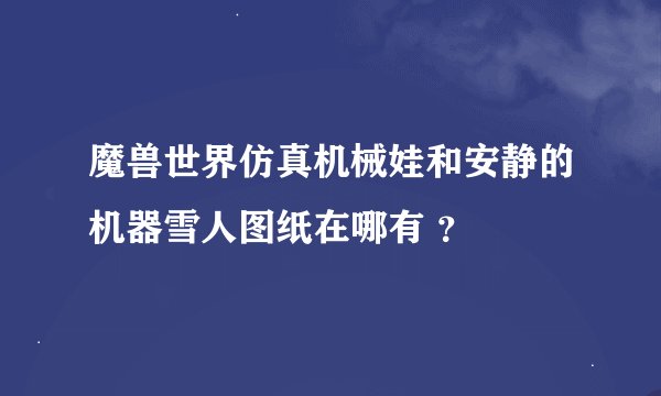 魔兽世界仿真机械娃和安静的机器雪人图纸在哪有 ？
